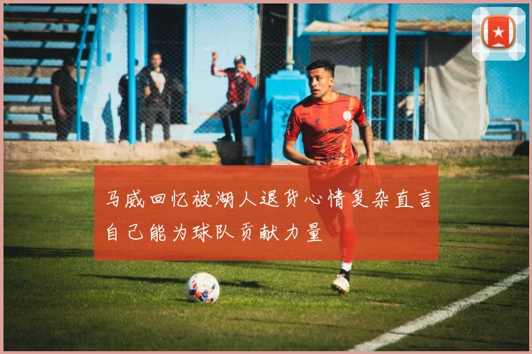 马威回忆被湖人退货心情复杂直言自己能为球队贡献力量