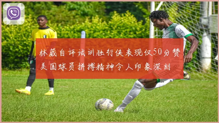 林葳自评试训独行侠表现仅50分赞美国球员拼搏精神令人印象深刻