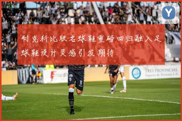 耐克科比联名球鞋重磅回归融入足球鞋设计灵感引发期待
