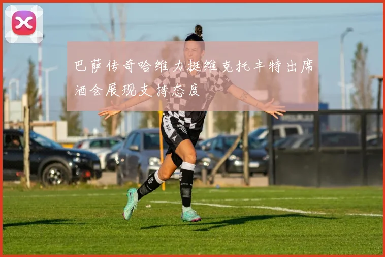 巴萨传奇哈维力挺维克托丰特出席酒会展现支持态度