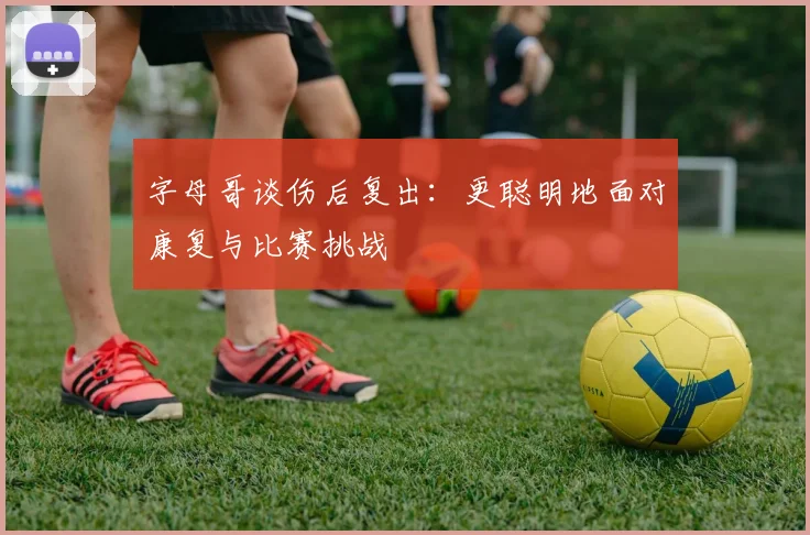 字母哥谈伤后复出：更聪明地面对康复与比赛挑战