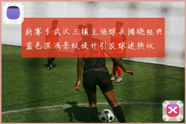 新赛季武汉三镇主场球衣揭晓经典蓝色深浅条纹设计引发球迷热议