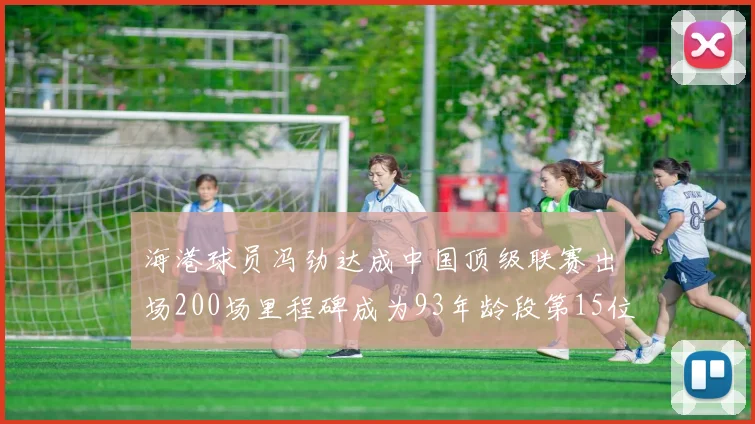 海港球员冯劲达成中国顶级联赛出场200场里程碑成为93年龄段第15位球员