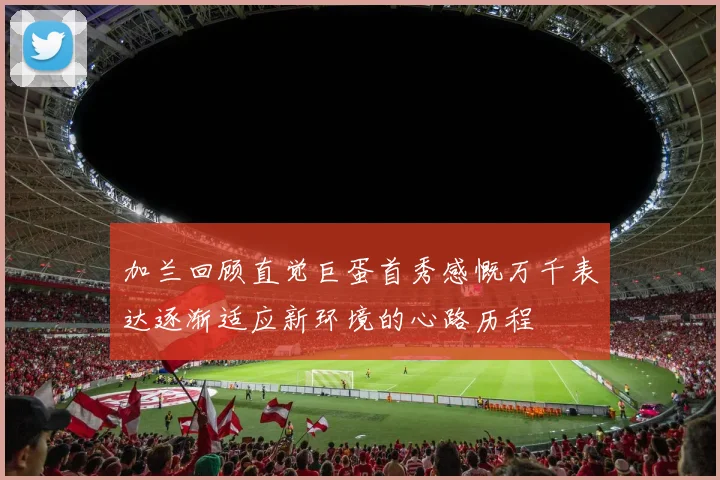 加兰回顾直觉巨蛋首秀感慨万千表达逐渐适应新环境的心路历程