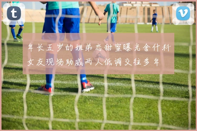 年长五岁的姐弟恋甜蜜曝光舍什科女友现场助威两人低调交往多年