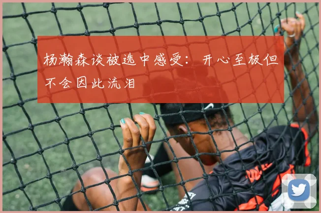 杨瀚森谈被选中感受：开心至极但不会因此流泪