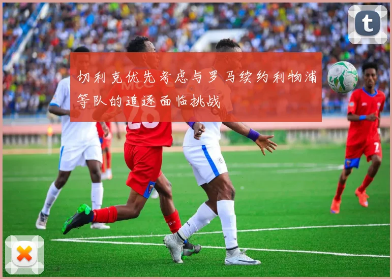 切利克优先考虑与罗马续约利物浦等队的追逐面临挑战