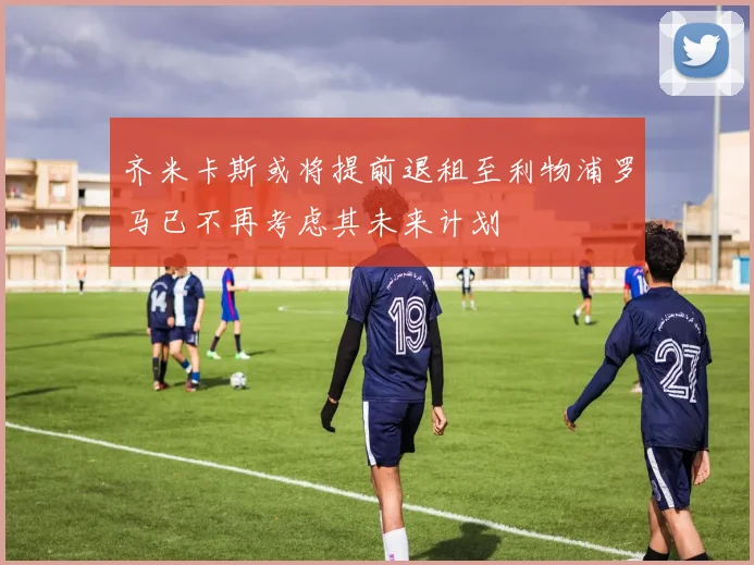 齐米卡斯或将提前退租至利物浦罗马已不再考虑其未来计划