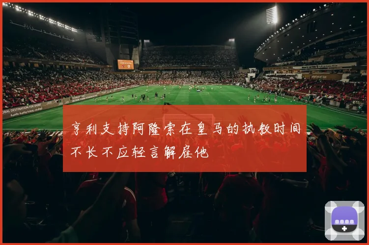 亨利支持阿隆索在皇马的执教时间不长不应轻言解雇他
