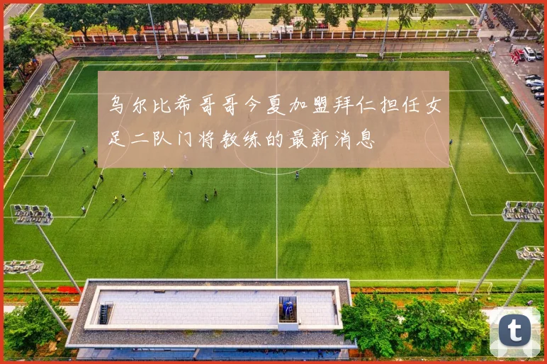 乌尔比希哥哥今夏加盟拜仁担任女足二队门将教练的最新消息