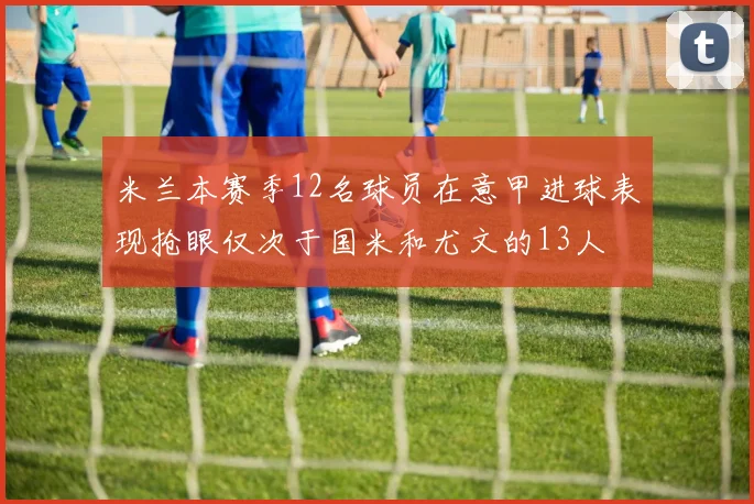 米兰本赛季12名球员在意甲进球表现抢眼仅次于国米和尤文的13人