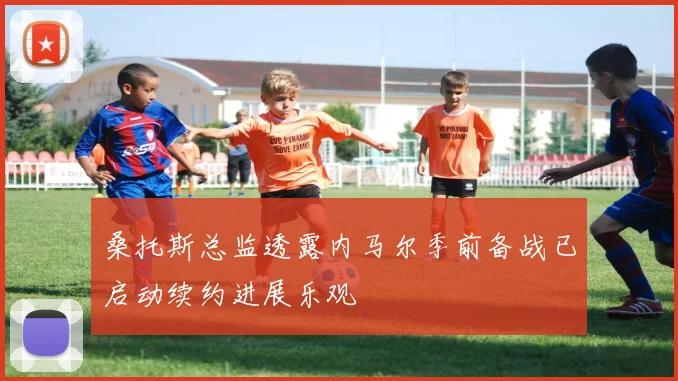 桑托斯总监透露内马尔季前备战已启动续约进展乐观