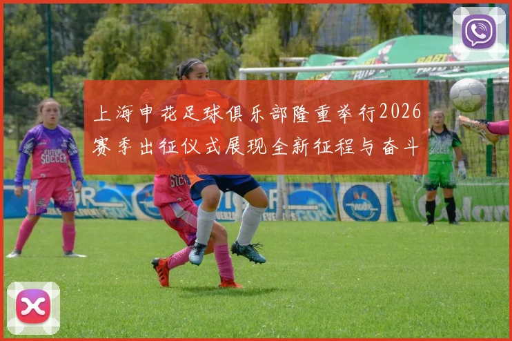 上海申花足球俱乐部隆重举行2026赛季出征仪式展现全新征程与奋斗目标