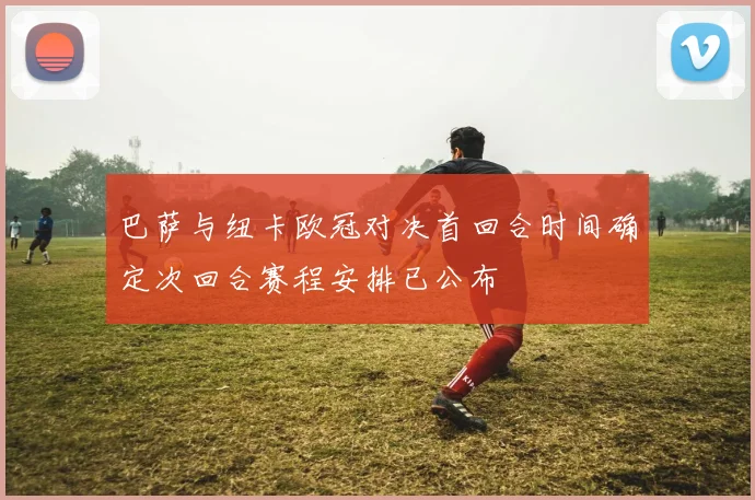 巴萨与纽卡欧冠对决首回合时间确定次回合赛程安排已公布