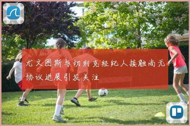 尤文图斯与切利克经纪人接触尚无协议进展引发关注