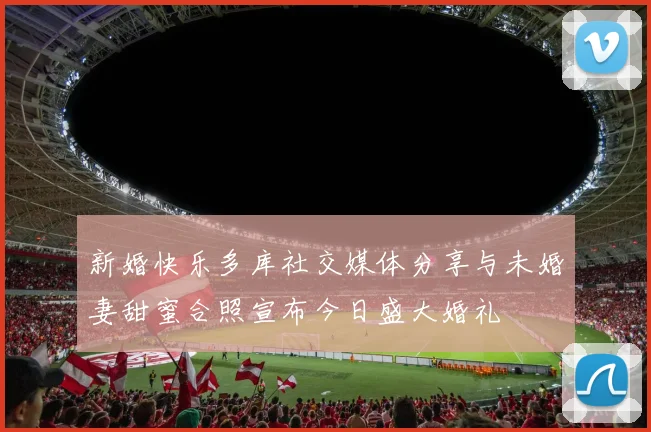 新婚快乐多库社交媒体分享与未婚妻甜蜜合照宣布今日盛大婚礼
