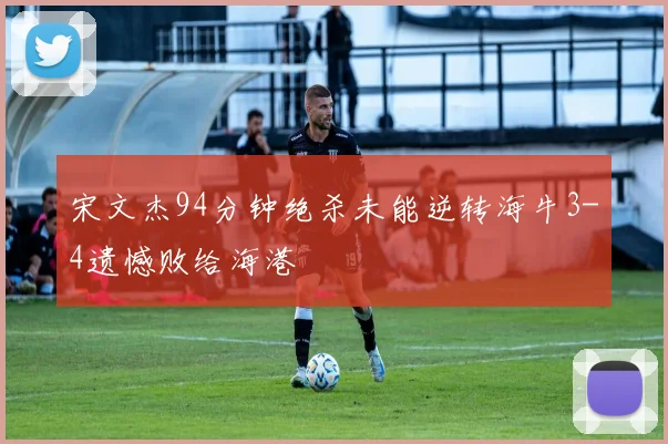 宋文杰94分钟绝杀未能逆转海牛3-4遗憾败给海港