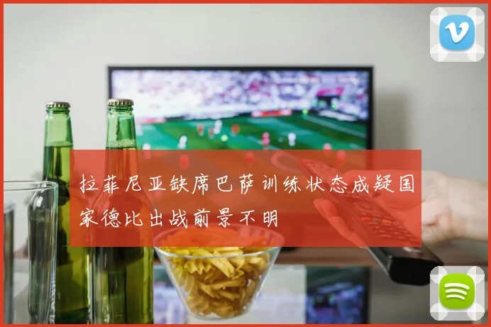 拉菲尼亚缺席巴萨训练状态成疑国家德比出战前景不明