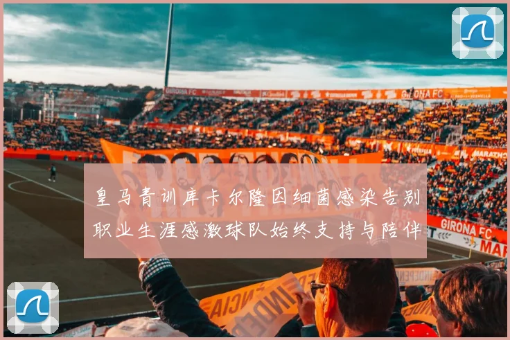 皇马青训库卡尔隆因细菌感染告别职业生涯感激球队始终支持与陪伴