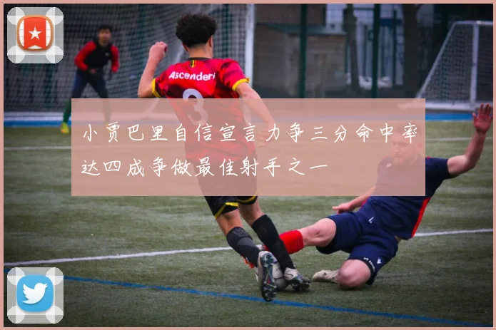 小贾巴里自信宣言力争三分命中率达四成争做最佳射手之一