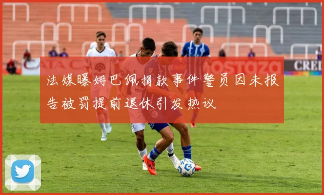 法媒曝姆巴佩捐款事件警员因未报告被罚提前退休引发热议