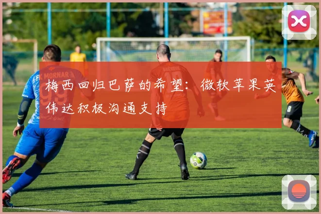 梅西回归巴萨的希望：微软苹果英伟达积极沟通支持