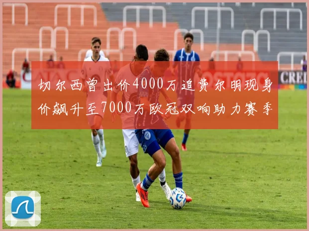切尔西曾出价4000万追费尔明现身价飙升至7000万欧冠双响助力赛季双10