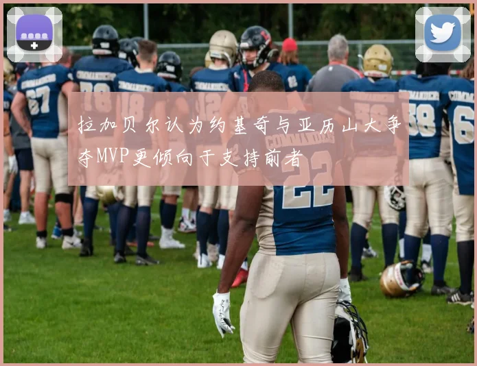 拉加贝尔认为约基奇与亚历山大争夺MVP更倾向于支持前者